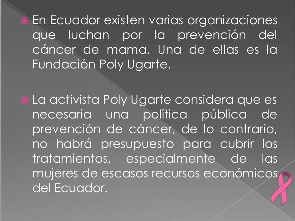 En Ecuador existen varias organizaciones que luchan por la prevención del cáncer de mama. Una de ellas es la Fundación Poly Ugarte.