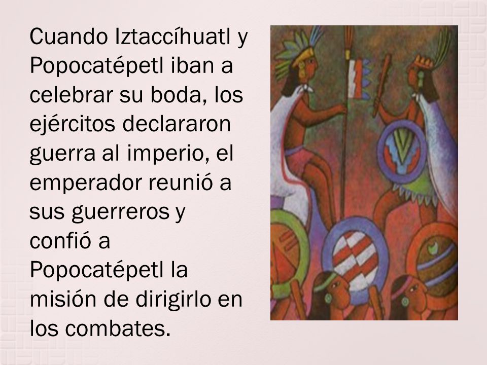 Cuando Iztaccíhuatl y Popocatépetl iban a celebrar su boda, los ejércitos declararon guerra al imperio, el emperador reunió a sus guerreros y confió a Popocatépetl la misión de dirigirlo en los combates.