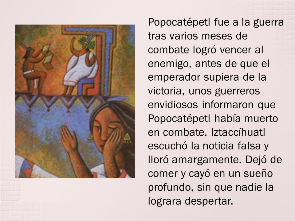 Popocatépetl fue a la guerra tras varios meses de combate logró vencer al enemigo, antes de que el emperador supiera de la victoria, unos guerreros envidiosos informaron que Popocatépetl había muerto en combate.