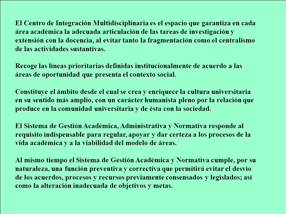 El Centro de Integración Multidisciplinaria es el espacio que garantiza en cada área académica la adecuada articulación de las tareas de investigación y extensión con la docencia, al evitar tanto la fragmentación como el centralismo de las actividades sustantivas.