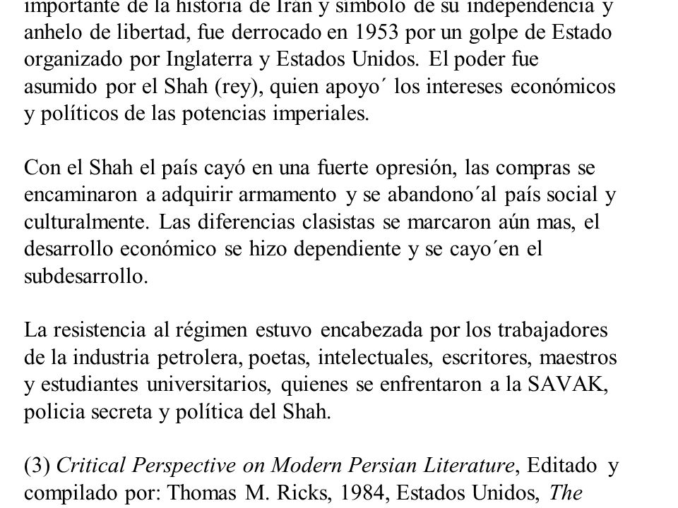 El régimen del Shah El doctor Mohammad Mossadeq, considerado el estadista mas importante de la historia de Irán y símbolo de su independencia y anhelo de libertad, fue derrocado en 1953 por un golpe de Estado organizado por Inglaterra y Estados Unidos.