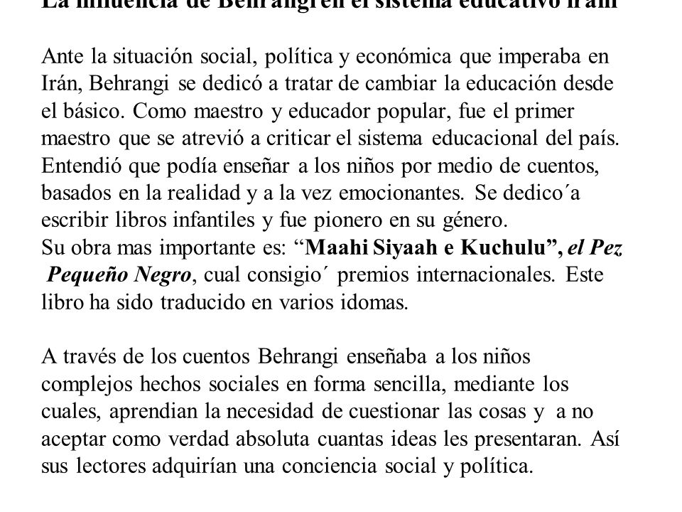 La influencia de Behrangi en el sistema educativo iraní Ante la situación social, política y económica que imperaba en Irán, Behrangi se dedicó a tratar de cambiar la educación desde el básico.