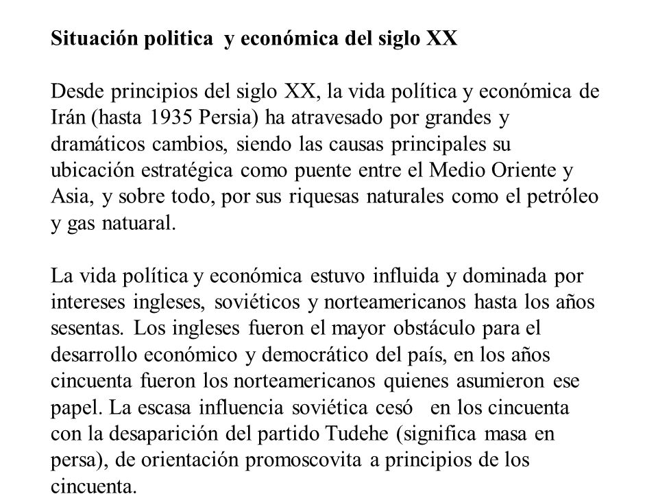 Situación politica y económica del siglo XX Desde principios del siglo XX, la vida política y económica de Irán (hasta 1935 Persia) ha atravesado por grandes y dramáticos cambios, siendo las causas principales su ubicación estratégica como puente entre el Medio Oriente y Asia, y sobre todo, por sus riquesas naturales como el petróleo y gas natuaral.