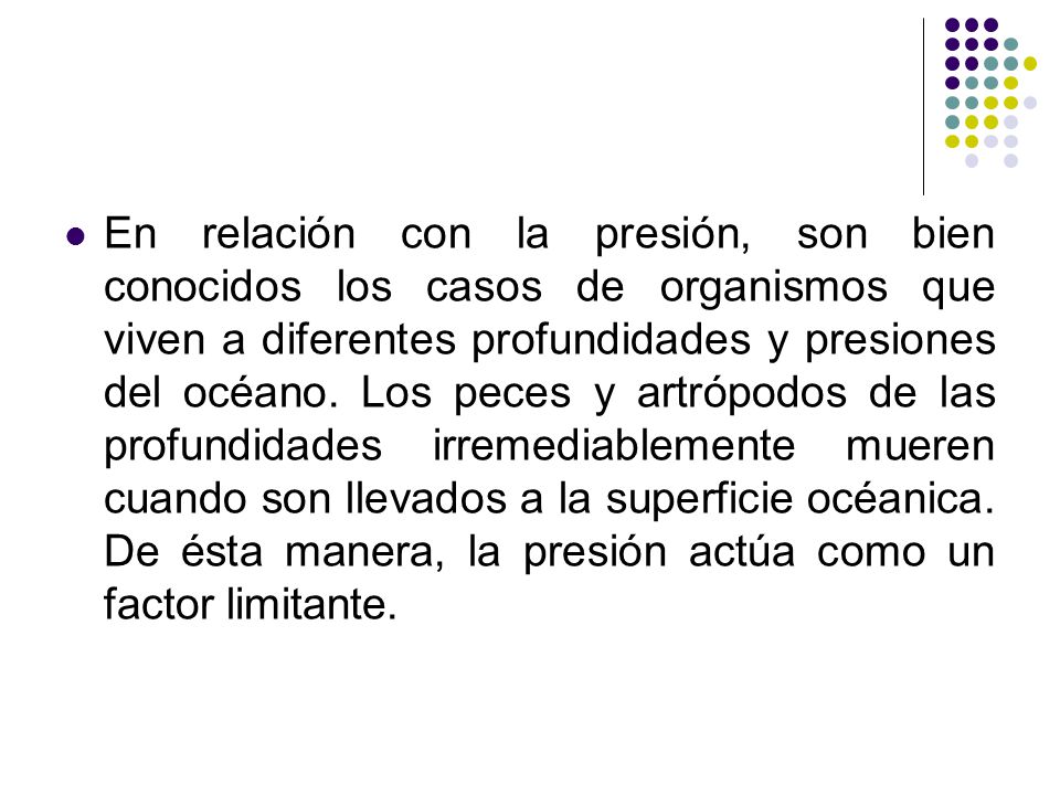 En relación con la presión, son bien conocidos los casos de organismos que viven a diferentes profundidades y presiones del océano.