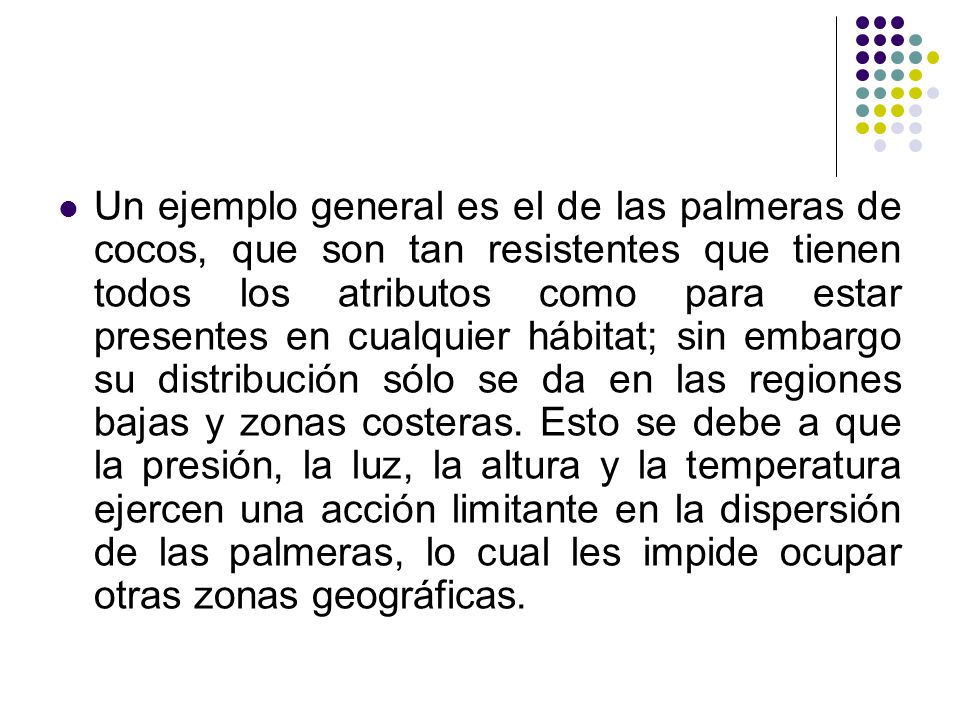 Un ejemplo general es el de las palmeras de cocos, que son tan resistentes que tienen todos los atributos como para estar presentes en cualquier hábitat; sin embargo su distribución sólo se da en las regiones bajas y zonas costeras.