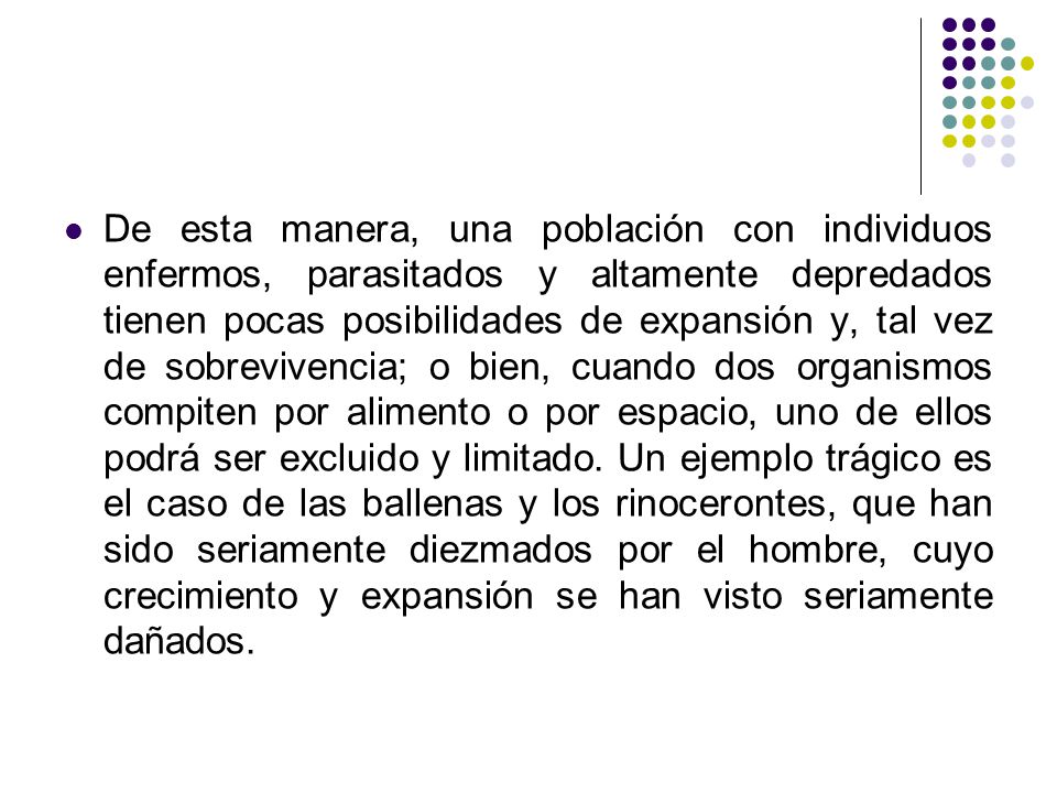 De esta manera, una población con individuos enfermos, parasitados y altamente depredados tienen pocas posibilidades de expansión y, tal vez de sobrevivencia; o bien, cuando dos organismos compiten por alimento o por espacio, uno de ellos podrá ser excluido y limitado.