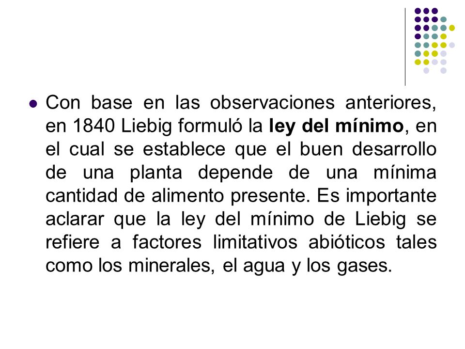 Con base en las observaciones anteriores, en 1840 Liebig formuló la ley del mínimo, en el cual se establece que el buen desarrollo de una planta depende de una mínima cantidad de alimento presente.