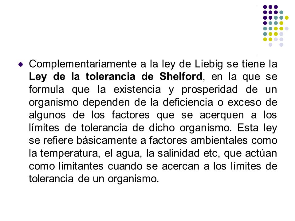 Complementariamente a la ley de Liebig se tiene la Ley de la tolerancia de Shelford, en la que se formula que la existencia y prosperidad de un organismo dependen de la deficiencia o exceso de algunos de los factores que se acerquen a los límites de tolerancia de dicho organismo.