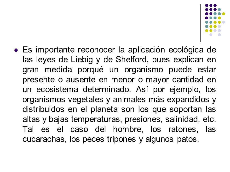 Es importante reconocer la aplicación ecológica de las leyes de Liebig y de Shelford, pues explican en gran medida porqué un organismo puede estar presente o ausente en menor o mayor cantidad en un ecosistema determinado.