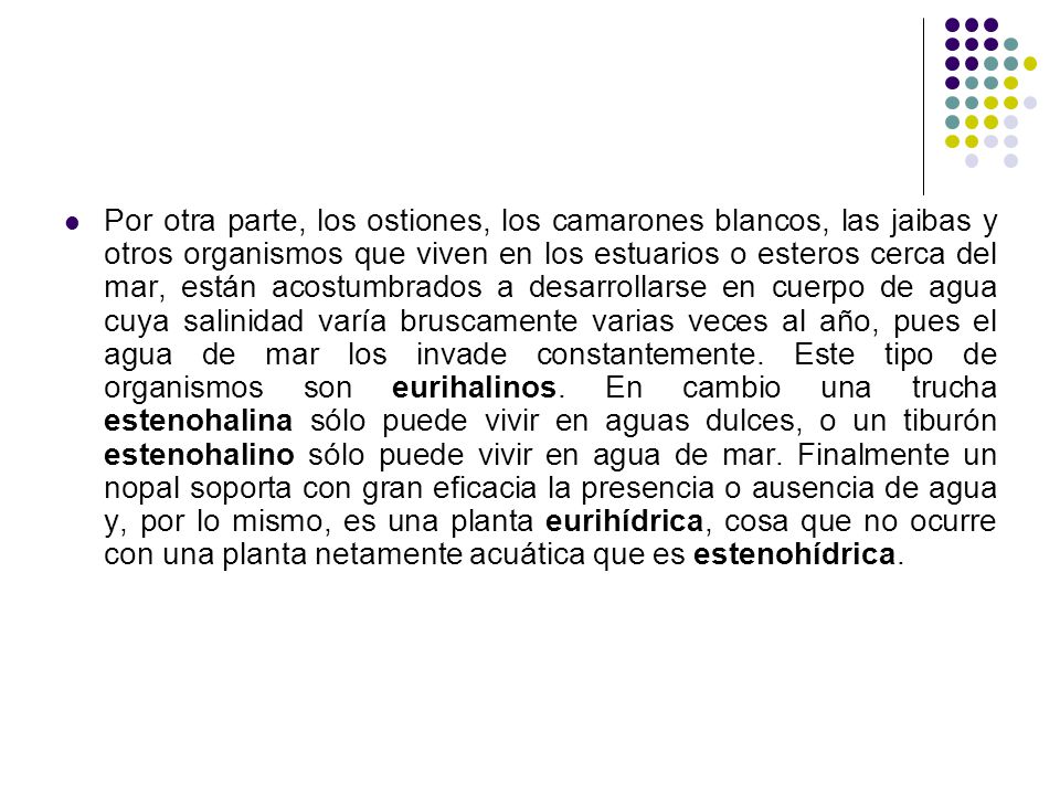 Por otra parte, los ostiones, los camarones blancos, las jaibas y otros organismos que viven en los estuarios o esteros cerca del mar, están acostumbrados a desarrollarse en cuerpo de agua cuya salinidad varía bruscamente varias veces al año, pues el agua de mar los invade constantemente.