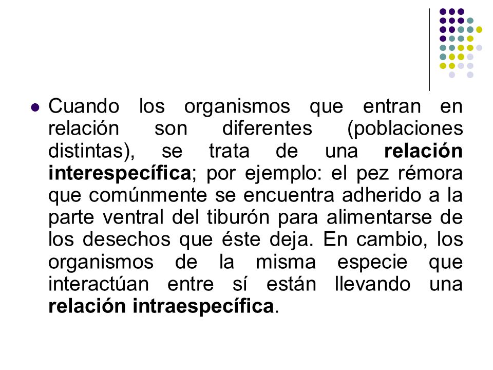 Cuando los organismos que entran en relación son diferentes (poblaciones distintas), se trata de una relación interespecífica; por ejemplo: el pez rémora que comúnmente se encuentra adherido a la parte ventral del tiburón para alimentarse de los desechos que éste deja.