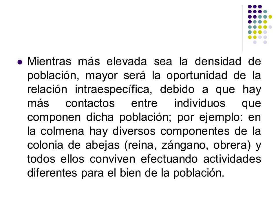 Mientras más elevada sea la densidad de población, mayor será la oportunidad de la relación intraespecífica, debido a que hay más contactos entre individuos que componen dicha población; por ejemplo: en la colmena hay diversos componentes de la colonia de abejas (reina, zángano, obrera) y todos ellos conviven efectuando actividades diferentes para el bien de la población.