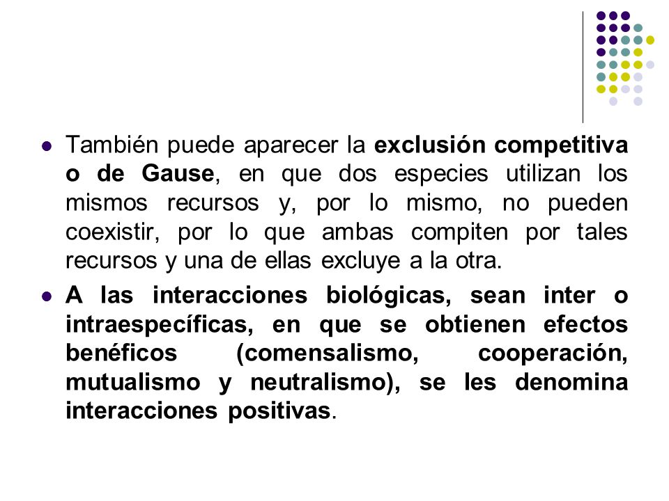 También puede aparecer la exclusión competitiva o de Gause, en que dos especies utilizan los mismos recursos y, por lo mismo, no pueden coexistir, por lo que ambas compiten por tales recursos y una de ellas excluye a la otra.