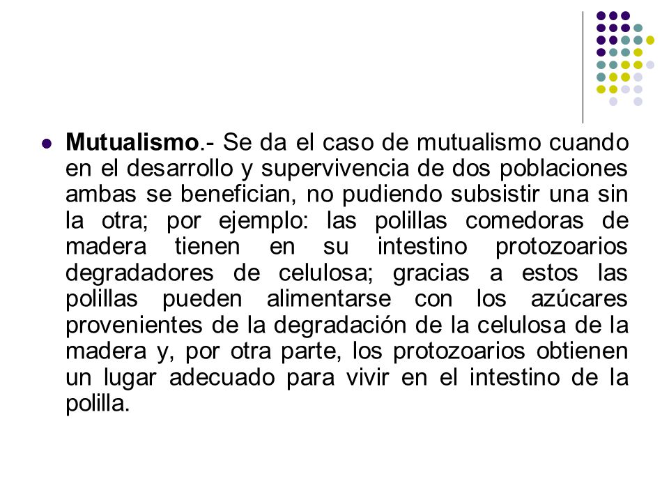 Mutualismo.- Se da el caso de mutualismo cuando en el desarrollo y supervivencia de dos poblaciones ambas se benefician, no pudiendo subsistir una sin la otra; por ejemplo: las polillas comedoras de madera tienen en su intestino protozoarios degradadores de celulosa; gracias a estos las polillas pueden alimentarse con los azúcares provenientes de la degradación de la celulosa de la madera y, por otra parte, los protozoarios obtienen un lugar adecuado para vivir en el intestino de la polilla.