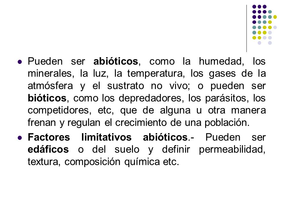Pueden ser abióticos, como la humedad, los minerales, la luz, la temperatura, los gases de la atmósfera y el sustrato no vivo; o pueden ser bióticos, como los depredadores, los parásitos, los competidores, etc, que de alguna u otra manera frenan y regulan el crecimiento de una población.