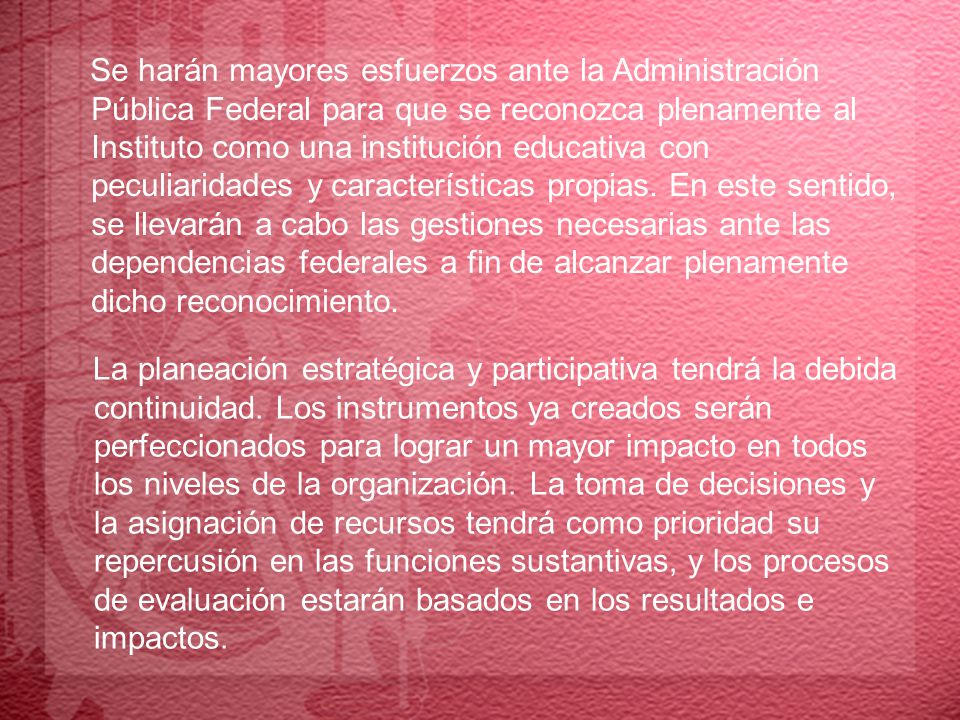 Se harán mayores esfuerzos ante la Administración Pública Federal para que se reconozca plenamente al Instituto como una institución educativa con peculiaridades y características propias. En este sentido, se llevarán a cabo las gestiones necesarias ante las dependencias federales a fin de alcanzar plenamente dicho reconocimiento.