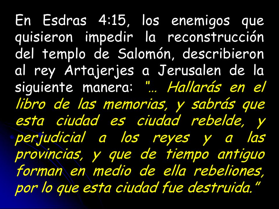 En Esdras 4:15, los enemigos que quisieron impedir la reconstrucción del templo de Salomón, describieron al rey Artajerjes a Jerusalen de la siguiente manera: … Hallarás en el libro de las memorias, y sabrás que esta ciudad es ciudad rebelde, y perjudicial a los reyes y a las provincias, y que de tiempo antiguo forman en medio de ella rebeliones, por lo que esta ciudad fue destruida.