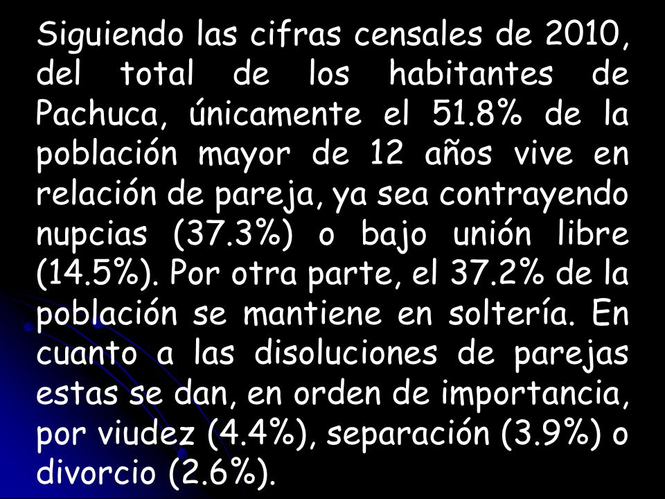 Siguiendo las cifras censales de 2010, del total de los habitantes de Pachuca, únicamente el 51.8% de la población mayor de 12 años vive en relación de pareja, ya sea contrayendo nupcias (37.3%) o bajo unión libre (14.5%).