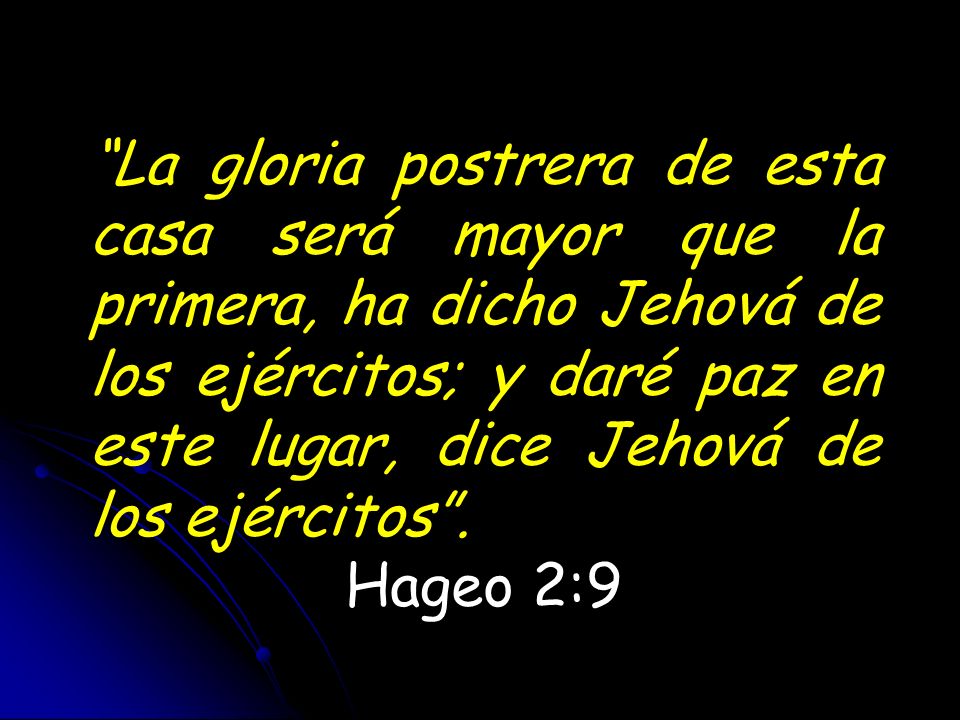 La gloria postrera de esta casa será mayor que la primera, ha dicho Jehová de los ejércitos; y daré paz en este lugar, dice Jehová de los ejércitos .