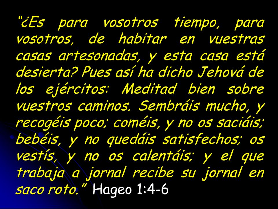 ¿Es para vosotros tiempo, para vosotros, de habitar en vuestras casas artesonadas, y esta casa está desierta Pues así ha dicho Jehová de los ejércitos: Meditad bien sobre vuestros caminos. Sembráis mucho, y recogéis poco; coméis, y no os saciáis; bebéis, y no quedáis satisfechos; os vestís, y no os calentáis; y el que trabaja a jornal recibe su jornal en saco roto. Hageo 1:4-6