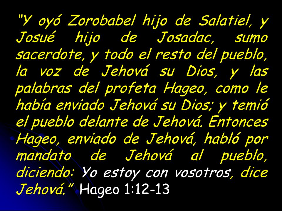 Y oyó Zorobabel hijo de Salatiel, y Josué hijo de Josadac, sumo sacerdote, y todo el resto del pueblo, la voz de Jehová su Dios, y las palabras del profeta Hageo, como le había enviado Jehová su Dios; y temió el pueblo delante de Jehová. Entonces Hageo, enviado de Jehová, habló por mandato de Jehová al pueblo, diciendo: Yo estoy con vosotros, dice Jehová. Hageo 1:12-13