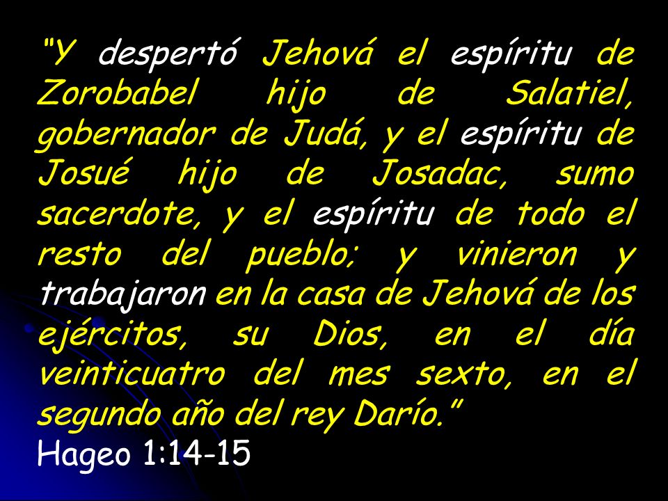 Y despertó Jehová el espíritu de Zorobabel hijo de Salatiel, gobernador de Judá, y el espíritu de Josué hijo de Josadac, sumo sacerdote, y el espíritu de todo el resto del pueblo; y vinieron y trabajaron en la casa de Jehová de los ejércitos, su Dios, en el día veinticuatro del mes sexto, en el segundo año del rey Darío.