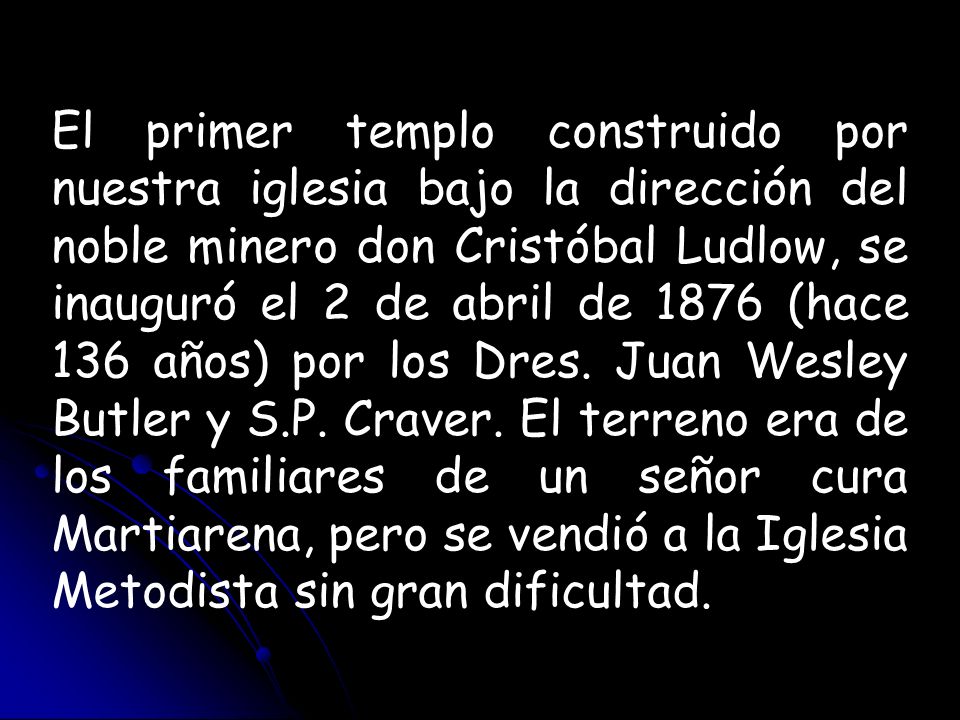 El primer templo construido por nuestra iglesia bajo la dirección del noble minero don Cristóbal Ludlow, se inauguró el 2 de abril de 1876 (hace 136 años) por los Dres.