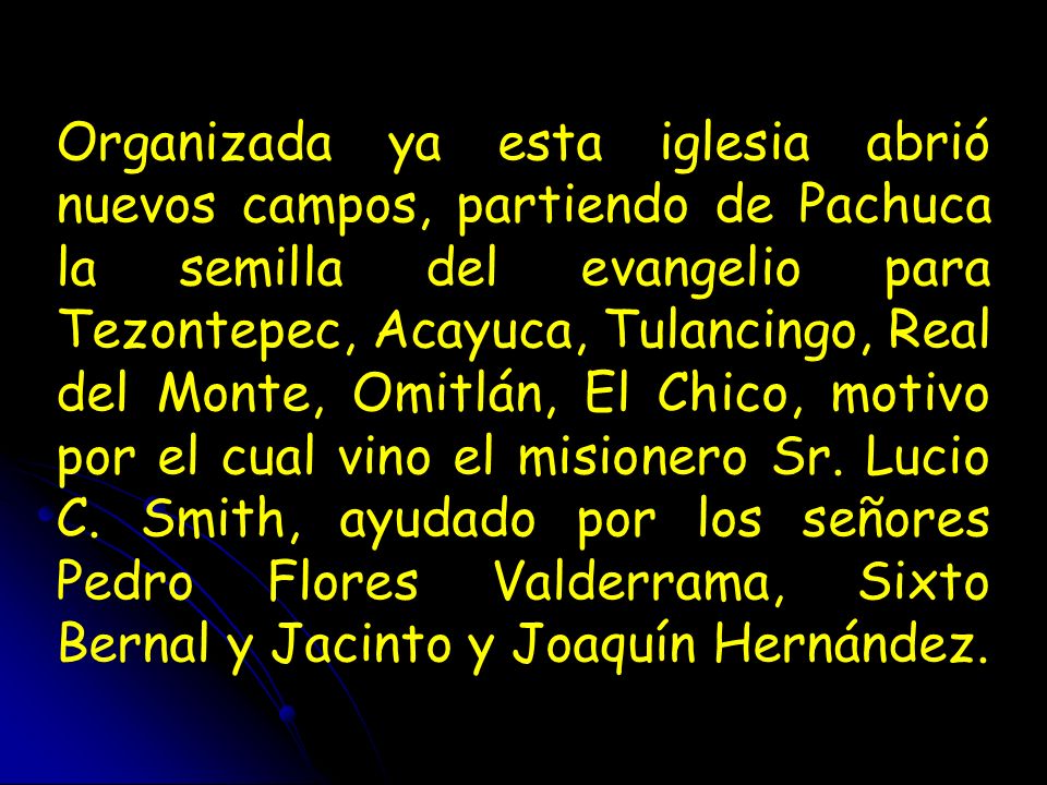 Organizada ya esta iglesia abrió nuevos campos, partiendo de Pachuca la semilla del evangelio para Tezontepec, Acayuca, Tulancingo, Real del Monte, Omitlán, El Chico, motivo por el cual vino el misionero Sr.