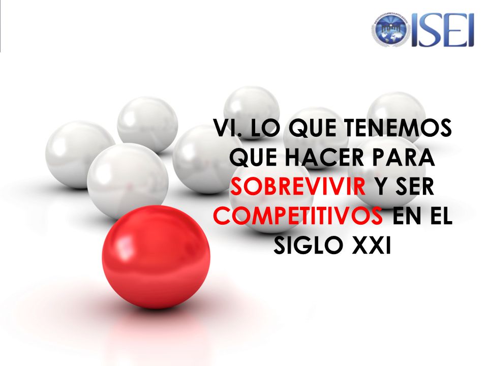 VI. LO QUE TENEMOS QUE HACER PARA SOBREVIVIR Y SER COMPETITIVOS EN EL SIGLO XXI
