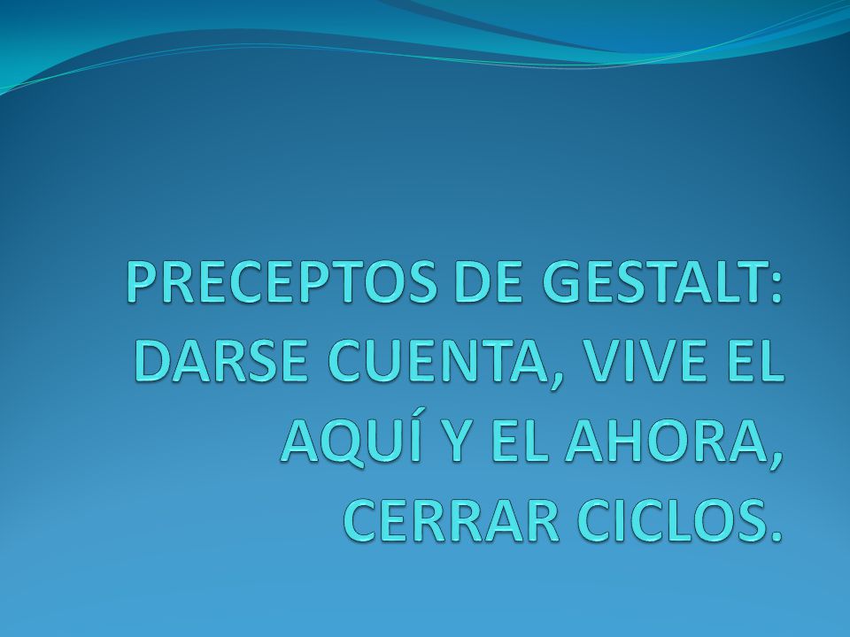 PRECEPTOS DE GESTALT: DARSE CUENTA, VIVE EL AQUÍ Y EL AHORA, CERRAR CICLOS.