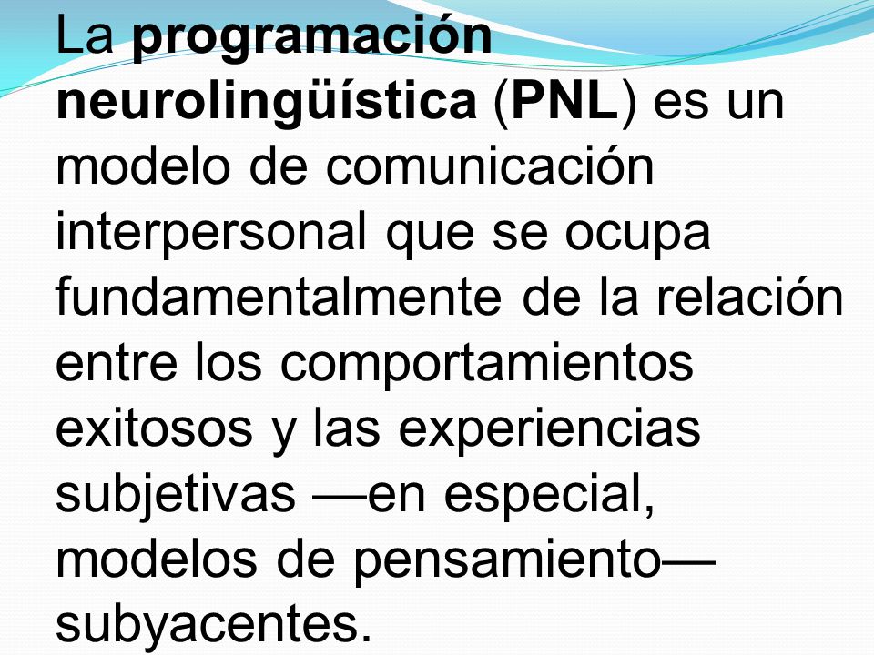 La programación neurolingüística (PNL) es un modelo de comunicación interpersonal que se ocupa fundamentalmente de la relación entre los comportamientos exitosos y las experiencias subjetivas —en especial, modelos de pensamiento— subyacentes.