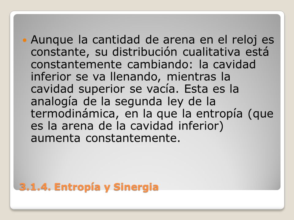 Aunque la cantidad de arena en el reloj es constante, su distribución cualitativa está constantemente cambiando: la cavidad inferior se va llenando, mientras la cavidad superior se vacía. Esta es la analogía de la segunda ley de la termodinámica, en la que la entropía (que es la arena de la cavidad inferior) aumenta constantemente.