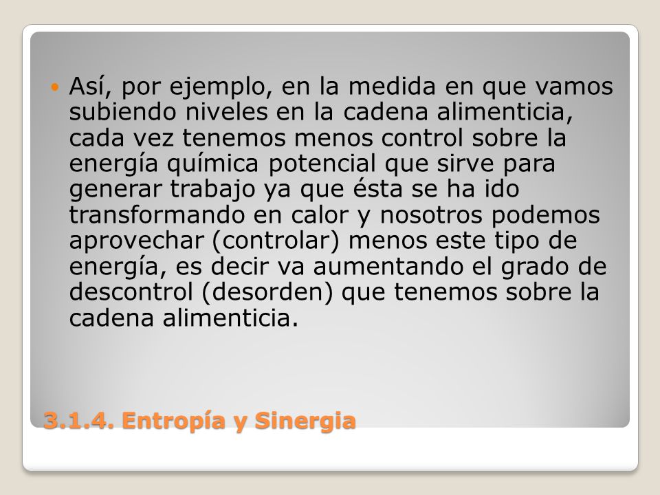 Así, por ejemplo, en la medida en que vamos subiendo niveles en la cadena alimenticia, cada vez tenemos menos control sobre la energía química potencial que sirve para generar trabajo ya que ésta se ha ido transformando en calor y nosotros podemos aprovechar (controlar) menos este tipo de energía, es decir va aumentando el grado de descontrol (desorden) que tenemos sobre la cadena alimenticia.