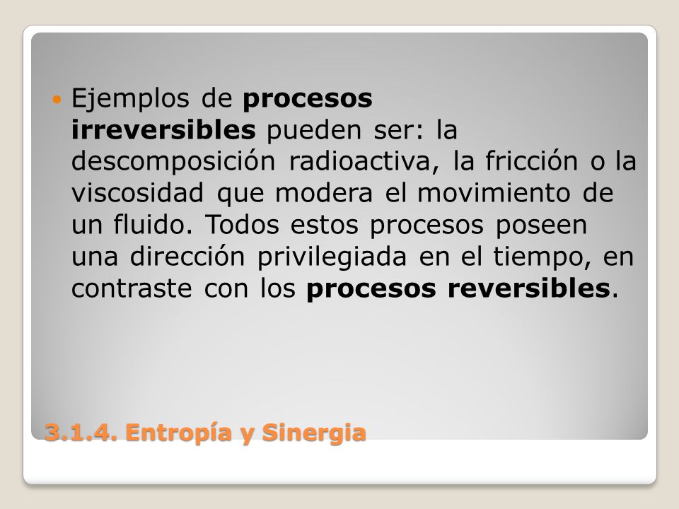 Ejemplos de procesos irreversibles pueden ser: la descomposición radioactiva, la fricción o la viscosidad que modera el movimiento de un fluido. Todos estos procesos poseen una dirección privilegiada en el tiempo, en contraste con los procesos reversibles.