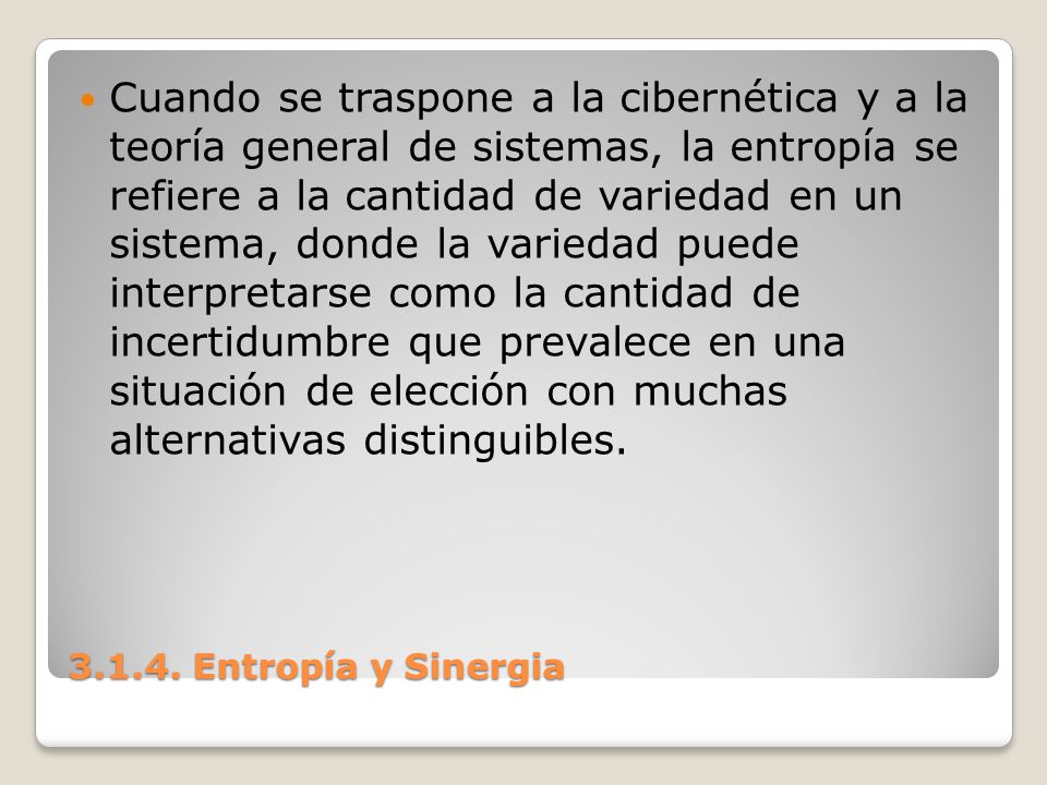 Cuando se traspone a la cibernética y a la teoría general de sistemas, la entropía se refiere a la cantidad de variedad en un sistema, donde la variedad puede interpretarse como la cantidad de incertidumbre que prevalece en una situación de elección con muchas alternativas distinguibles.