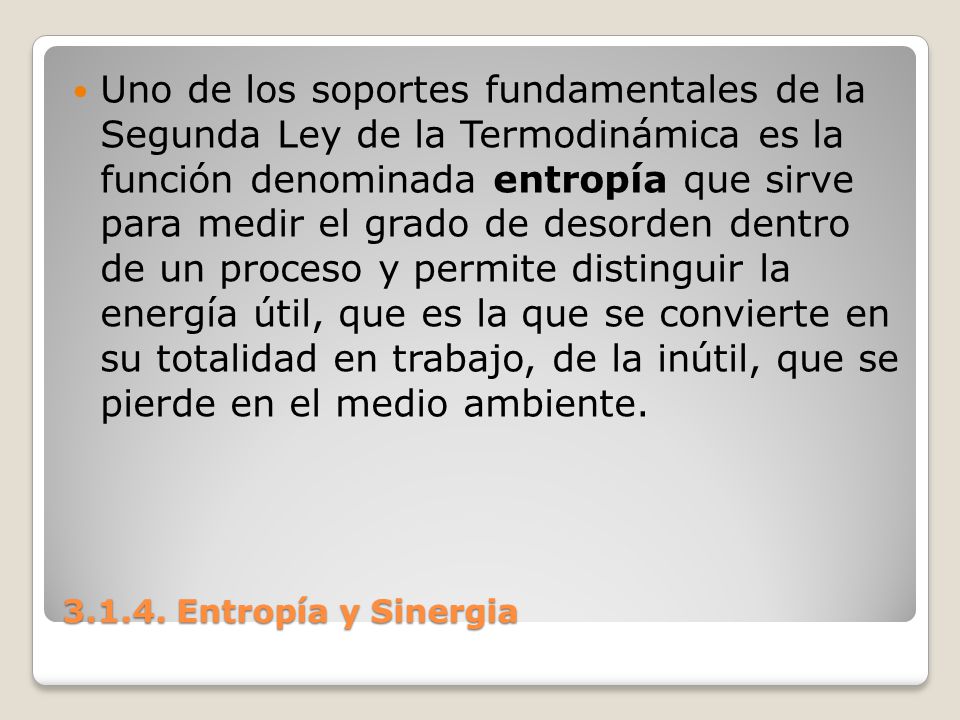 Uno de los soportes fundamentales de la Segunda Ley de la Termodinámica es la función denominada entropía que sirve para medir el grado de desorden dentro de un proceso y permite distinguir la energía útil, que es la que se convierte en su totalidad en trabajo, de la inútil, que se pierde en el medio ambiente.