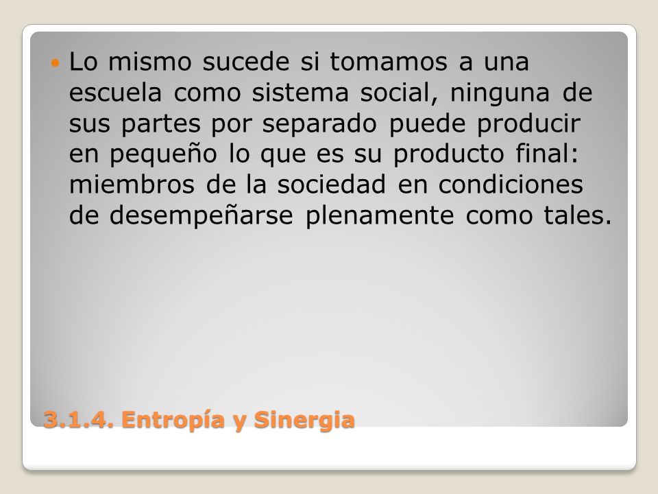 Lo mismo sucede si tomamos a una escuela como sistema social, ninguna de sus partes por separado puede producir en pequeño lo que es su producto final: miembros de la sociedad en condiciones de desempeñarse plenamente como tales.