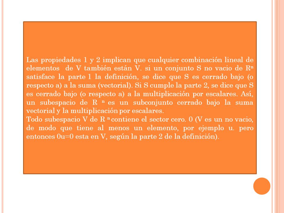 Las propiedades 1 y 2 implican que cualquier combinación lineal de elementos de V también están V. si un conjunto S no vacio de Rn satisface la parte 1 la definición, se dice que S es cerrado bajo (o respecto a) a la suma (vectorial). Si S cumple la parte 2, se dice que S es cerrado bajo (o respecto a) a la multiplicación por escalares. Así, un subespacio de R n es un subconjunto cerrado bajo la suma vectorial y la multiplicación por escalares.