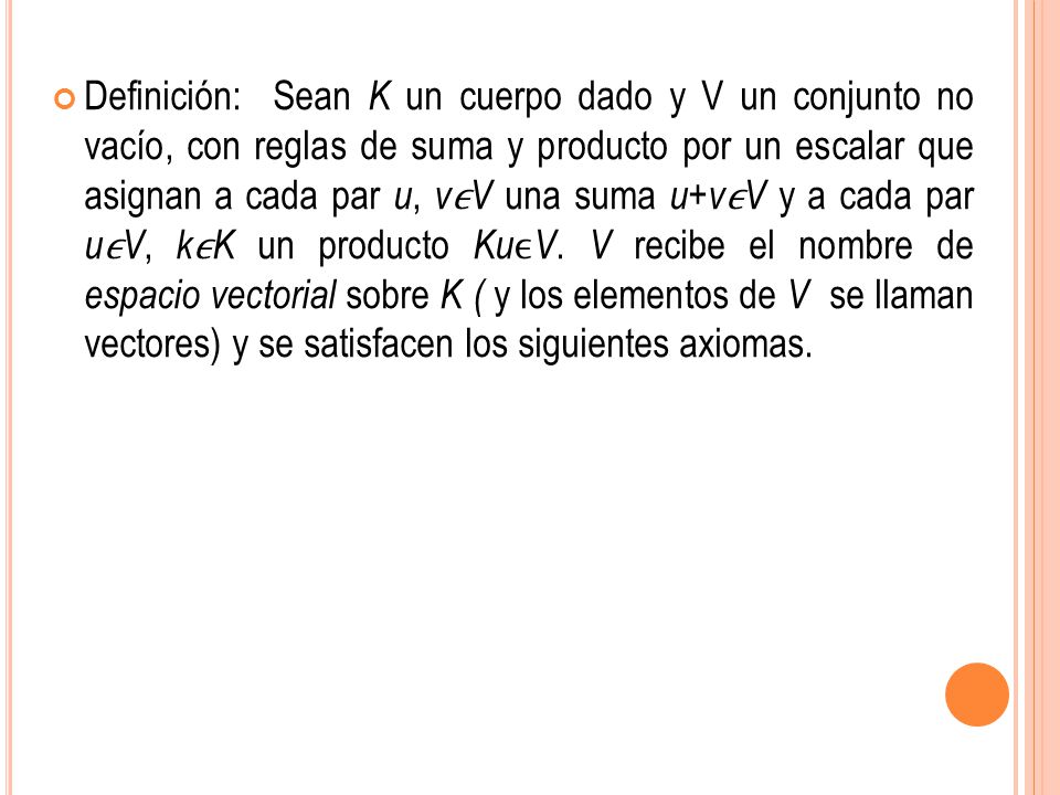 Definición: Sean K un cuerpo dado y V un conjunto no vacío, con reglas de suma y producto por un escalar que asignan a cada par u, vϵV una suma u+vϵV y a cada par uϵV, kϵK un producto KuϵV.