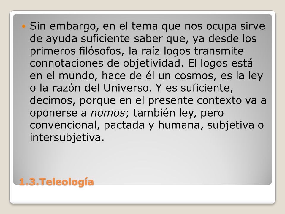 Sin embargo, en el tema que nos ocupa sirve de ayuda suficiente saber que, ya desde los primeros filósofos, la raíz logos transmite connotaciones de objetividad. El logos está en el mundo, hace de él un cosmos, es la ley o la razón del Universo. Y es suficiente, decimos, porque en el presente contexto va a oponerse a nomos; también ley, pero convencional, pactada y humana, subjetiva o intersubjetiva.