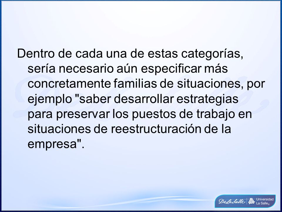 Dentro de cada una de estas categorías, sería necesario aún especificar más concretamente familias de situaciones, por ejemplo saber desarrollar estrategias para preservar los puestos de trabajo en situaciones de reestructuración de la empresa .