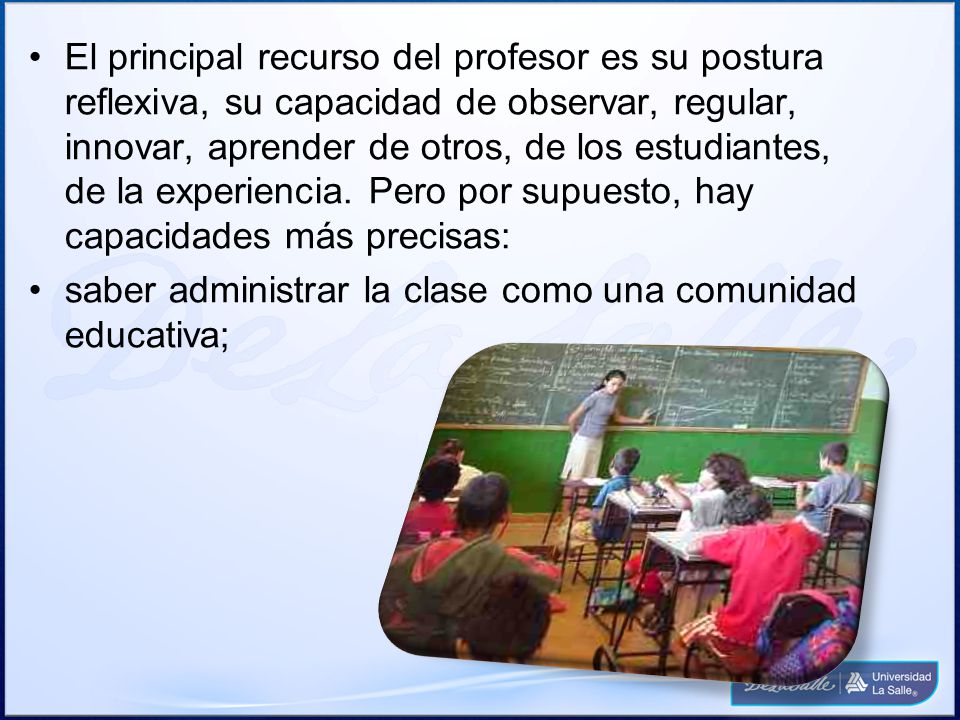 El principal recurso del profesor es su postura reflexiva, su capacidad de observar, regular, innovar, aprender de otros, de los estudiantes, de la experiencia. Pero por supuesto, hay capacidades más precisas: