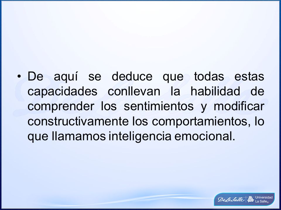 De aquí se deduce que todas estas capacidades conllevan la habilidad de comprender los sentimientos y modificar constructivamente los comportamientos, lo que llamamos inteligencia emocional.