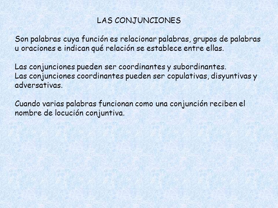 LAS CONJUNCIONES Son palabras cuya función es relacionar palabras, grupos de palabras u oraciones e indican qué relación se establece entre ellas.
