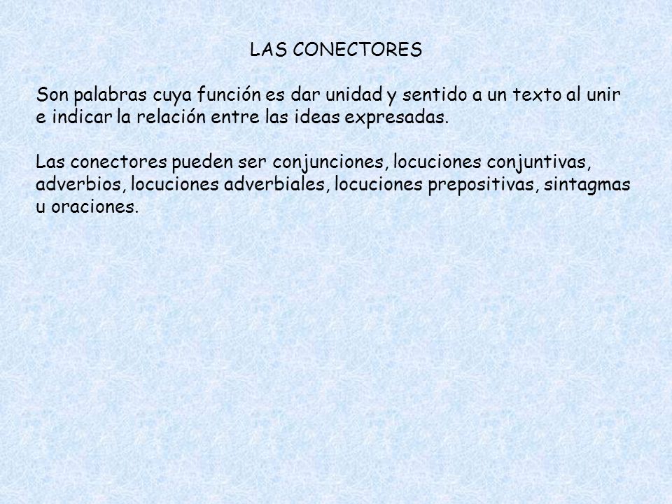 LAS CONECTORES Son palabras cuya función es dar unidad y sentido a un texto al unir e indicar la relación entre las ideas expresadas.