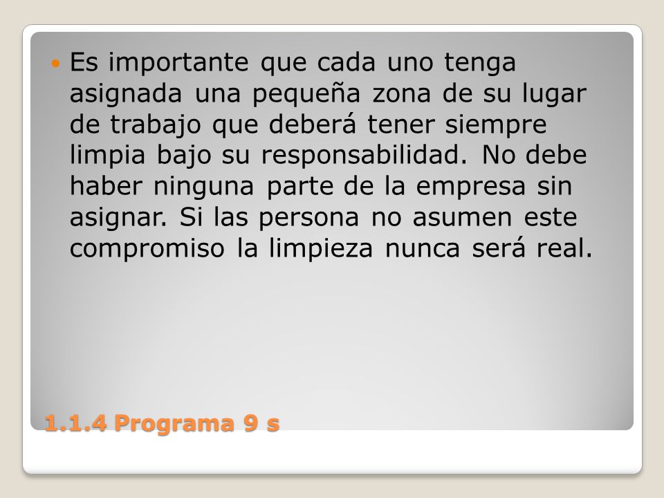 Es importante que cada uno tenga asignada una pequeña zona de su lugar de trabajo que deberá tener siempre limpia bajo su responsabilidad. No debe haber ninguna parte de la empresa sin asignar. Si las persona no asumen este compromiso la limpieza nunca será real.