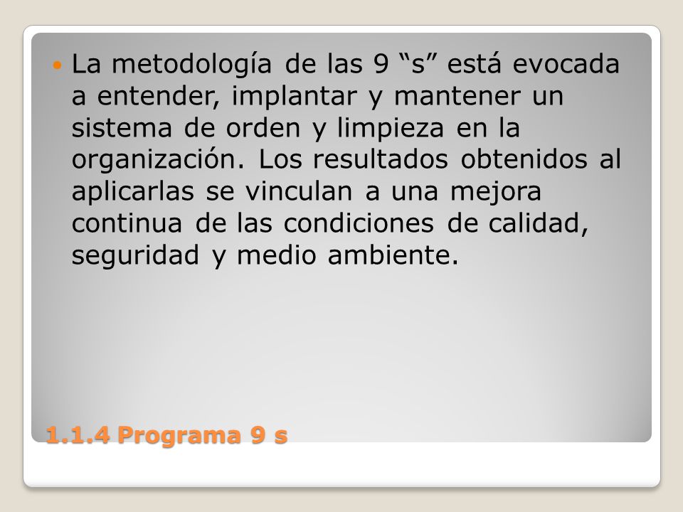 La metodología de las 9 s está evocada a entender, implantar y mantener un sistema de orden y limpieza en la organización. Los resultados obtenidos al aplicarlas se vinculan a una mejora continua de las condiciones de calidad, seguridad y medio ambiente.
