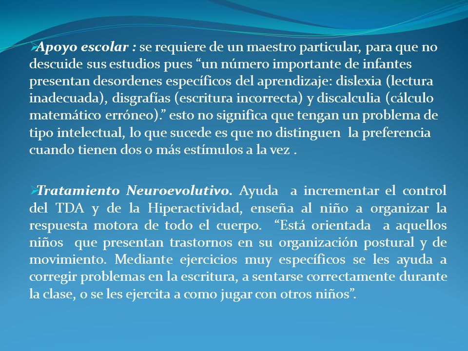 Apoyo escolar : se requiere de un maestro particular, para que no descuide sus estudios pues un número importante de infantes presentan desordenes específicos del aprendizaje: dislexia (lectura inadecuada), disgrafías (escritura incorrecta) y discalculia (cálculo matemático erróneo). esto no significa que tengan un problema de tipo intelectual, lo que sucede es que no distinguen la preferencia cuando tienen dos o más estímulos a la vez .