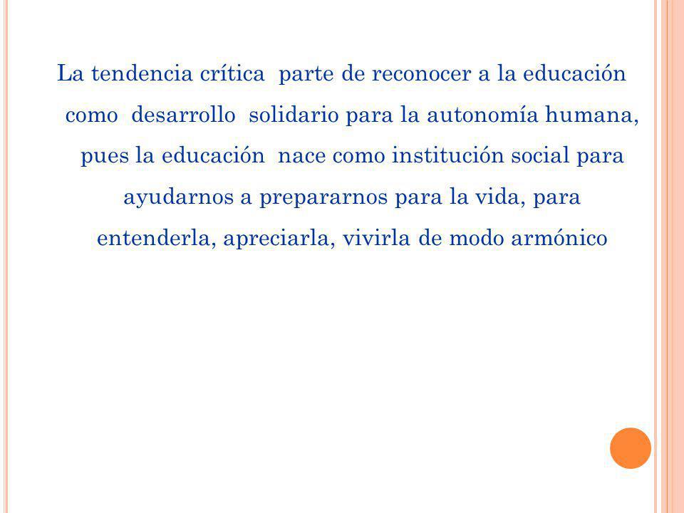 La tendencia crítica parte de reconocer a la educación como desarrollo solidario para la autonomía humana, pues la educación nace como institución social para ayudarnos a prepararnos para la vida, para entenderla, apreciarla, vivirla de modo armónico