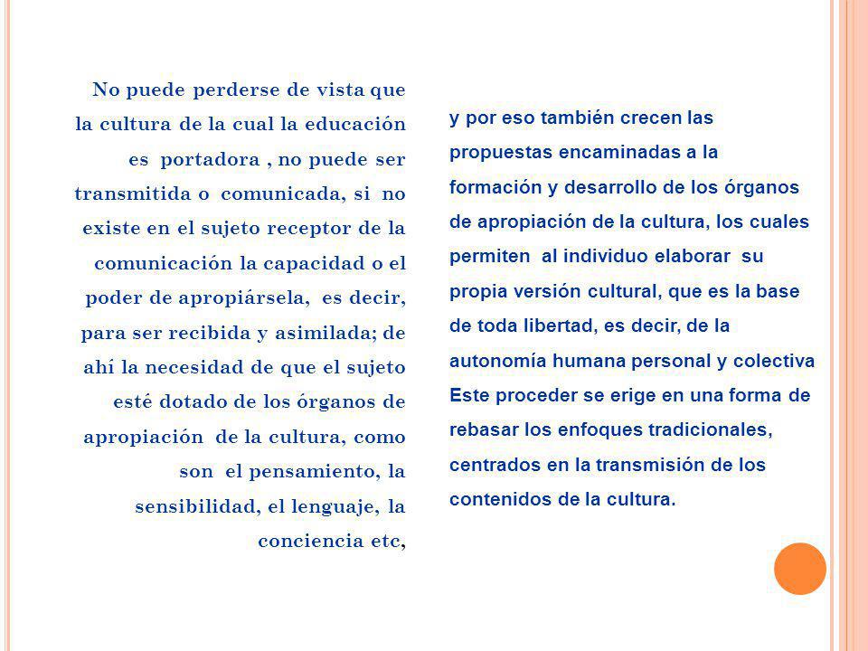 No puede perderse de vista que la cultura de la cual la educación es portadora , no puede ser transmitida o comunicada, si no existe en el sujeto receptor de la comunicación la capacidad o el poder de apropiársela, es decir, para ser recibida y asimilada; de ahí la necesidad de que el sujeto esté dotado de los órganos de apropiación de la cultura, como son el pensamiento, la sensibilidad, el lenguaje, la conciencia etc,